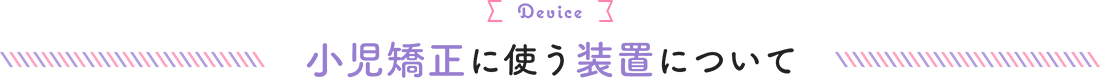 小児矯正に使う装置について Device