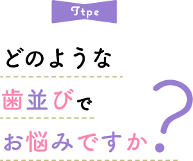 Type どのような歯並びでお悩みですか