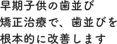 早期子供の歯並び矯正治療で、歯並びを根本的に改善します